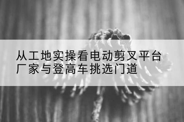 海原电动剪叉升降平台厂家-从工地实操看电动剪叉平台厂家与登高车挑选门道