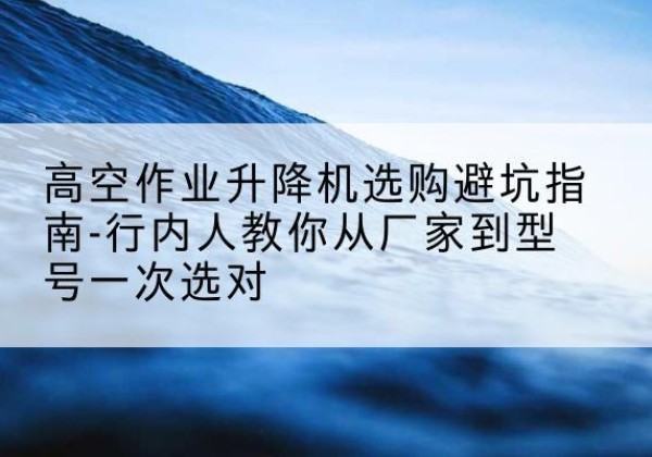海原升降平台厂家-高空作业升降机选购避坑指南-行内人教你从厂家到型号一次选对