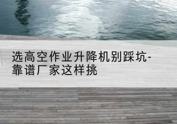 海原剪叉式升降机厂家-选高空作业升降机别踩坑-靠谱厂家这样挑