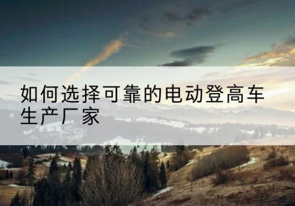 海原电动登高车厂家-如何选择可靠的电动登高车生产厂家