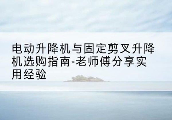 海原电动升降机怎么选-电动升降机与固定剪叉升降机选购指南-老师傅分享实用经验