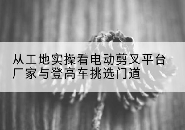 海原电动剪叉升降平台厂家-从工地实操看电动剪叉平台厂家与登高车挑选门道